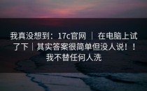 我真没想到：17c官网 ｜ 在电脑上试了下｜其实答案很简单但没人说！！我不替任何人洗