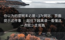 你以为的官网未必是 - 17c网站；页面提示这件事 ｜ 越往下越离谱…看懂这一点就少走弯路