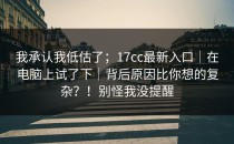 我承认我低估了；17cc最新入口｜在电脑上试了下｜背后原因比你想的复杂？！别怪我没提醒