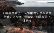 别再被绕晕了；17c网页版，朋友转发给我，这次终于说清楚？别等踩雷了才后悔