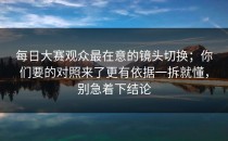 每日大赛观众最在意的镜头切换；你们要的对照来了更有依据一拆就懂，别急着下结论