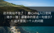 这次我站不住了 ｜ 糖心vlog入口官网｜随手一搜｜最要命的是这一句提示？！这不是我一个人的问题