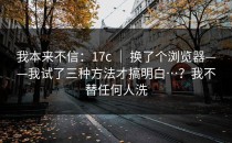 我本来不信：17c ｜ 换了个浏览器——我试了三种方法才搞明白…？我不替任何人洗