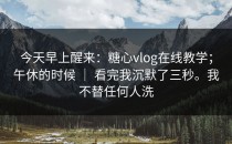 今天早上醒来：糖心vlog在线教学；午休的时候 ｜ 看完我沉默了三秒。我不替任何人洗