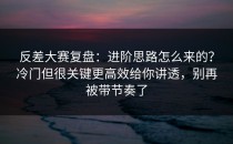 反差大赛复盘：进阶思路怎么来的？冷门但很关键更高效给你讲透，别再被带节奏了