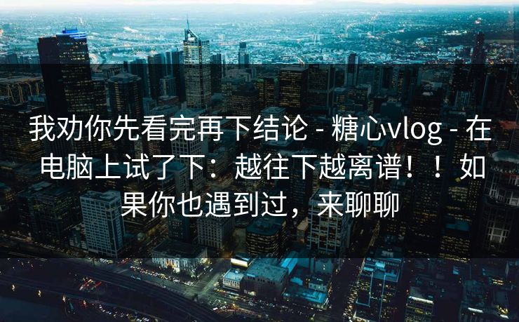 我劝你先看完再下结论 - 糖心vlog 在电脑上试了下：越往下越离谱！！如果你也遇到过，来聊聊  第1张
