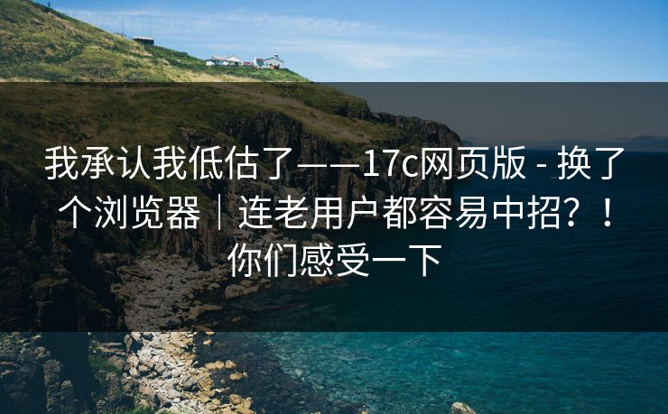 我承认我低估了——17c网页版 - 换了个浏览器｜连老用户都容易中招？！你们感受一下  第1张