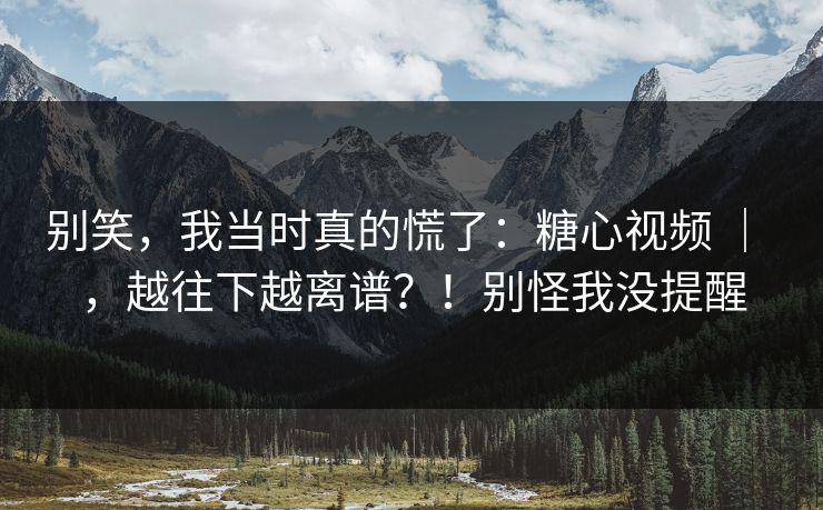 别笑，我当时真的慌了：糖心视频 ｜ ，越往下越离谱？！别怪我没提醒  第1张
