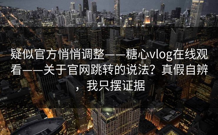 疑似官方悄悄调整——糖心vlog在线观看——关于官网跳转的说法？真假自辨，我只摆证据  第1张