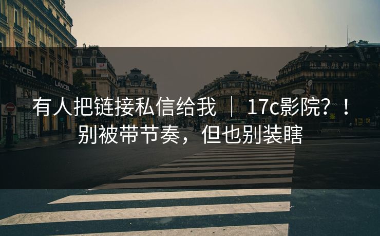 有人把链接私信给我 ｜ 17c影院？！别被带节奏，但也别装瞎  第1张