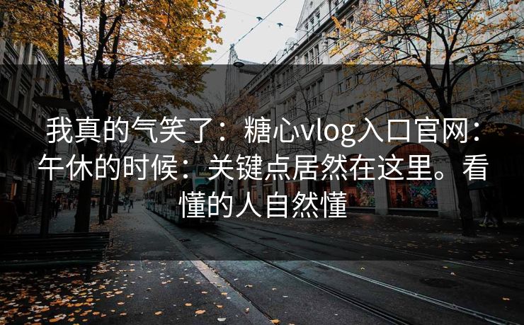 我真的气笑了：糖心vlog入口官网：午休的时候：关键点居然在这里。看懂的人自然懂  第1张