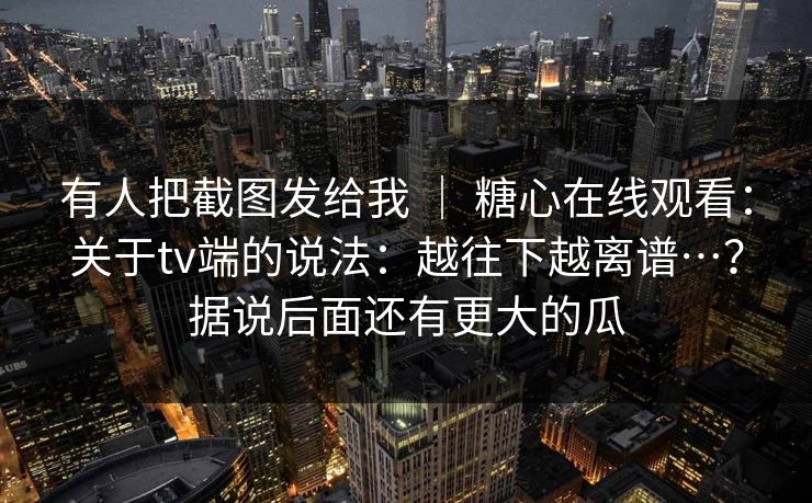 有人把截图发给我 ｜ 糖心在线观看：关于tv端的说法：越往下越离谱…？据说后面还有更大的瓜  第1张