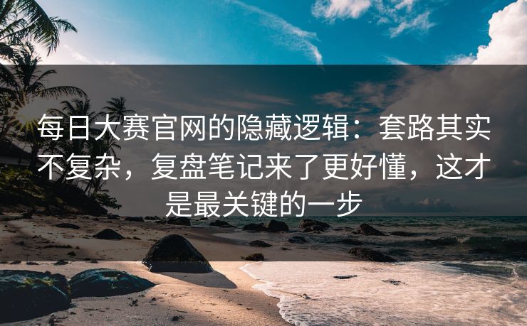 每日大赛官网的隐藏逻辑：套路其实不复杂，复盘笔记来了更好懂，这才是最关键的一步  第1张