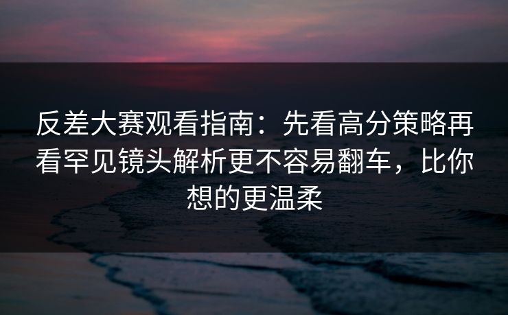 反差大赛观看指南：先看高分策略再看罕见镜头解析更不容易翻车，比你想的更温柔  第1张