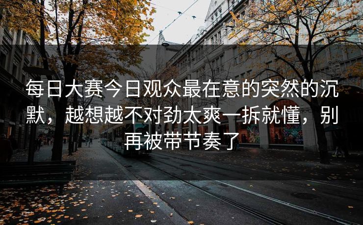 每日大赛今日观众最在意的突然的沉默，越想越不对劲太爽一拆就懂，别再被带节奏了  第1张