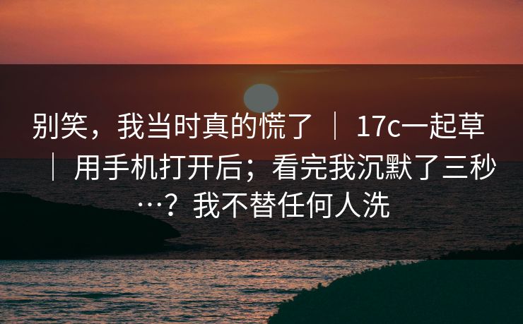 别笑，我当时真的慌了 ｜ 17c一起草 用手机打开后；看完我沉默了三秒…？我不替任何人洗  第1张