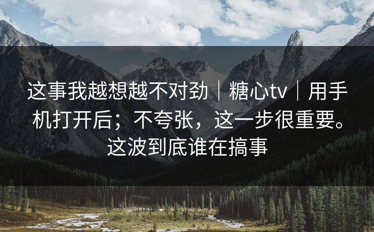 这事我越想越不对劲｜糖心tv｜用手机打开后；不夸张，这一步很重要。这波到底谁在搞事  第1张