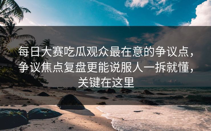 每日大赛吃瓜观众最在意的争议点，争议焦点复盘更能说服人一拆就懂，关键在这里  第1张