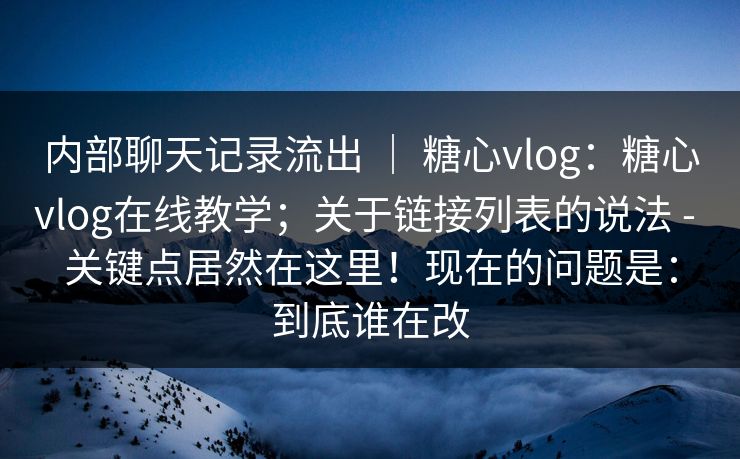 内部聊天记录流出 ｜ 糖心vlog：糖心vlog在线教学；关于链接列表的说法 - 关键点居然在这里！现在的问题是：到底谁在改  第1张