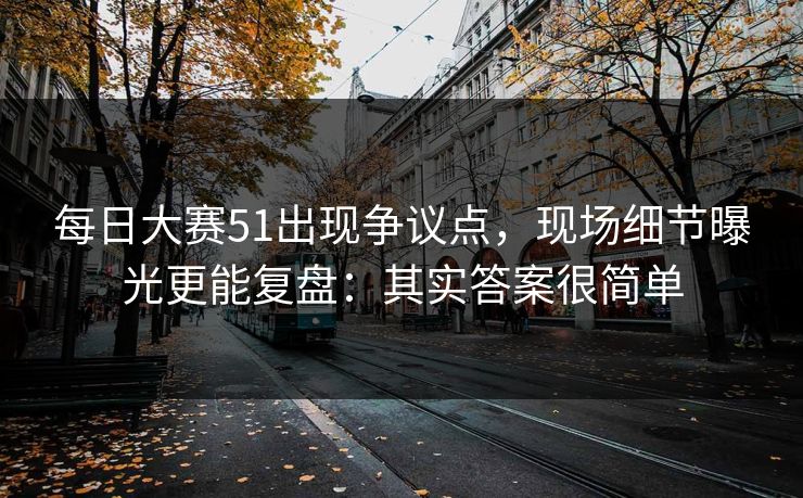 每日大赛51出现争议点，现场细节曝光更能复盘：其实答案很简单  第1张