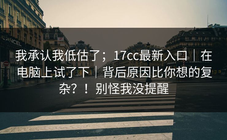 我承认我低估了；17cc最新入口｜在电脑上试了下｜背后原因比你想的复杂？！别怪我没提醒  第1张