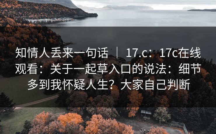 知情人丢来一句话 ｜ 17.c：17c在线观看：关于一起草入口的说法：细节多到我怀疑人生？大家自己判断  第1张