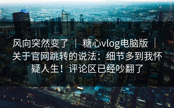 风向突然变了 | 糖心vlog电脑版 关于官网跳转的说法:细节多到我怀疑人生!评论区已经吵翻了 第1张 风向突然变了 | 糖心vlog电脑版 关于官网跳转的说法:细节多到我怀疑人生!评论区已经吵翻了 第1张