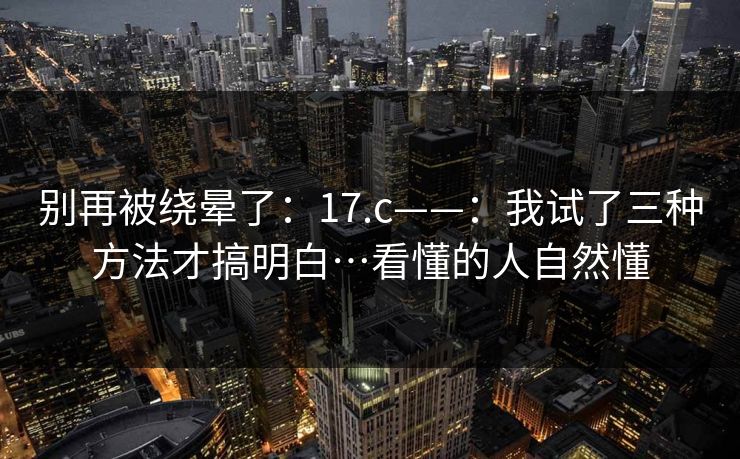 别再被绕晕了：17.c——：我试了三种方法才搞明白…看懂的人自然懂  第1张