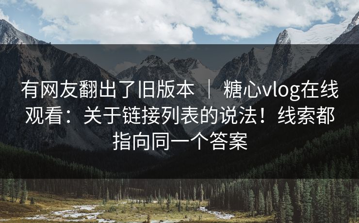 有网友翻出了旧版本 ｜ 糖心vlog在线观看：关于链接列表的说法！线索都指向同一个答案  第1张