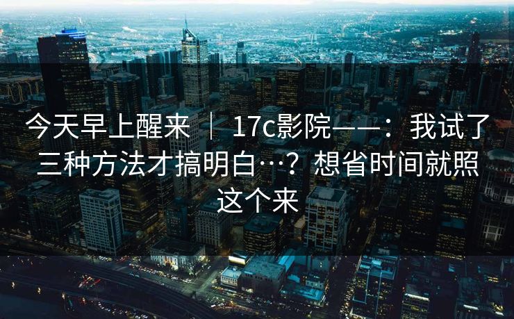 今天早上醒来 ｜ 17c影院——：我试了三种方法才搞明白…？想省时间就照这个来  第1张