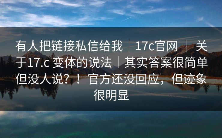 有人把链接私信给我｜17c官网 ｜ 关于17.c 变体的说法｜其实答案很简单但没人说？！官方还没回应，但迹象很明显  第1张
