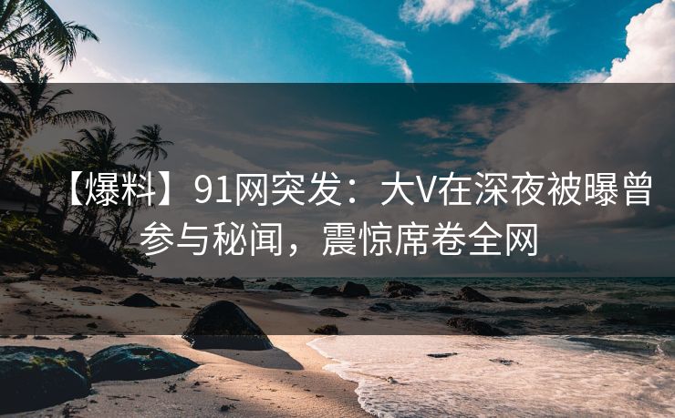 【爆料】91网突发：大V在深夜被曝曾参与秘闻，震惊席卷全网  第1张