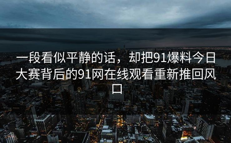 一段看似平静的话，却把91爆料今日大赛背后的91网在线观看重新推回风口  第1张
