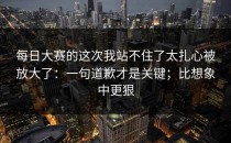 每日大赛的这次我站不住了太扎心被放大了：一句道歉才是关键；比想象中更狠