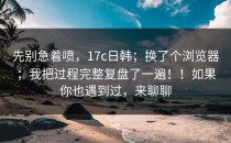 先别急着喷，17c日韩；换了个浏览器；我把过程完整复盘了一遍！！如果你也遇到过，来聊聊