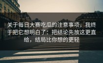 关于每日大赛吃瓜的注意事项，我终于把它想明白了：把结论先放这更直给，结局比你想的更轻