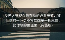 反差大赛观众最在意的必看细节，被低估的一环更不容易翻车一拆就懂，比你想的更温柔（完整版）
