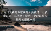 每日大赛吃瓜这次的人员变动，让我意识到：这回终于说明白更能说服人，最难的是这一关