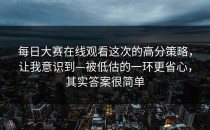 每日大赛在线观看这次的高分策略，让我意识到—被低估的一环更省心，其实答案很简单