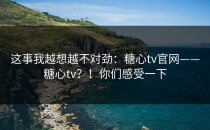 这事我越想越不对劲：糖心tv官网——糖心tv？！你们感受一下