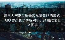 每日大赛吃瓜里最容易被忽略的套路：规则要点总结更好对照，越看越像那么回事