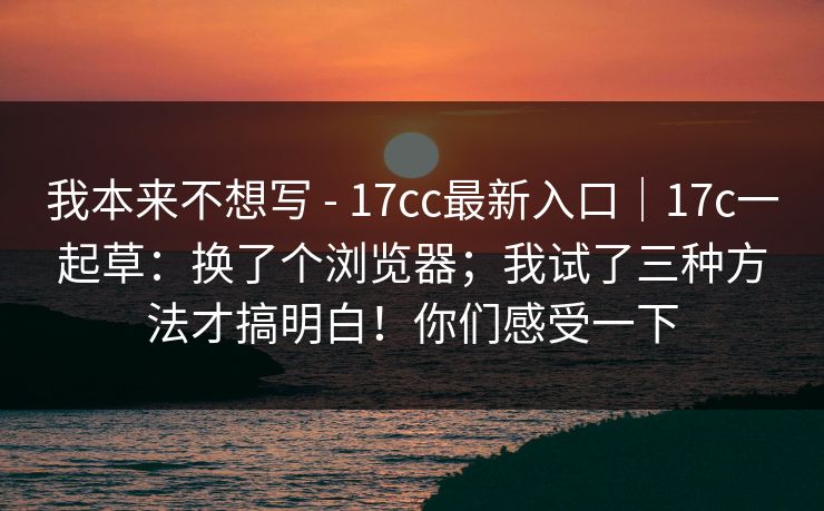 我本来不想写 - 17cc最新入口｜17c一起草：换了个浏览器；我试了三种方法才搞明白！你们感受一下  第1张