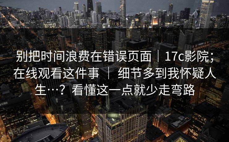 别把时间浪费在错误页面|17c影院;在线观看这件事 | 细节多到我怀疑人生…?看懂这一点就少走弯路 第1张 别把时间浪费在错误页面|17c影院;在线观看这件事 | 细节多到我怀疑人生…?看懂这一点就少走弯路 第1张