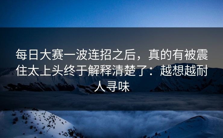 每日大赛一波连招之后,真的有被震住太上头终于解释清楚了:越想越耐人寻味 第1张 每日大赛一波连招之后,真的有被震住太上头终于解释清楚了:越想越耐人寻味 第1张