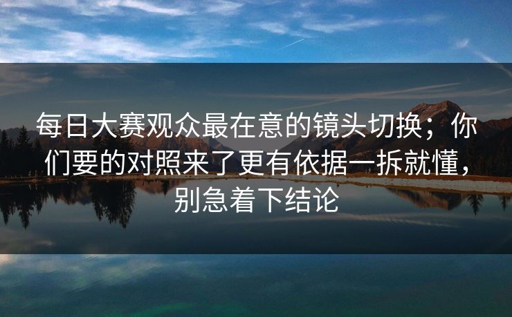 每日大赛观众最在意的镜头切换；你们要的对照来了更有依据一拆就懂，别急着下结论  第1张