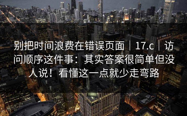 别把时间浪费在错误页面|17.c|访问顺序这件事:其实答案很简单但没人说!看懂这一点就少走弯路 第1张 别把时间浪费在错误页面|17.c|访问顺序这件事:其实答案很简单但没人说!看懂这一点就少走弯路 第1张