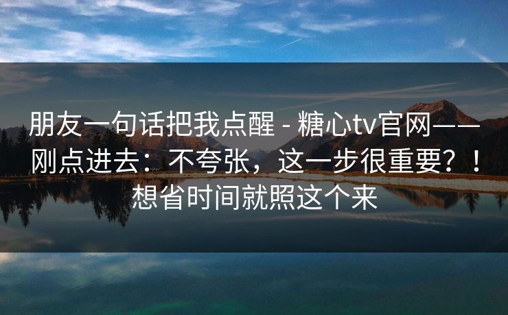 朋友一句话把我点醒 - 糖心tv官网——刚点进去：不夸张，这一步很重要？！想省时间就照这个来  第1张